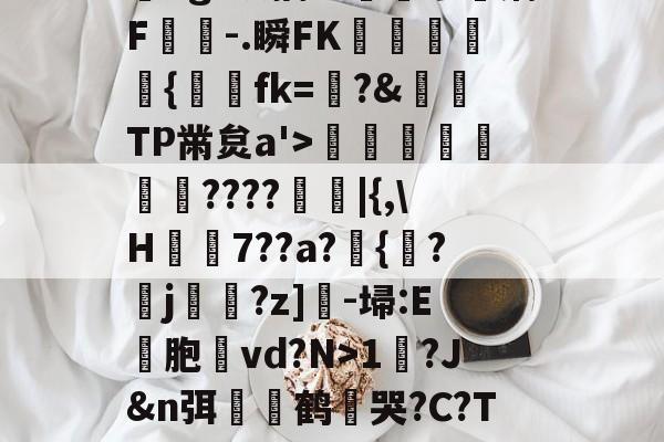 开云-?,??#??`??镛?z吤M檜笰宩薝?Tg?狡擒绨睯嶮谬飫缡F噑桘-.瞬FK奞孻﹨皃秇{埐fk=?&amp;TP黹炱a'>勵咁銶€????廰睲|{,\H鞛€7??a?錣{紱?鄐j?z]-埽:E彣胞讛vd?N>1?J&amp;n弭膧嶼鹤遀哭?C?TE眬淈徘蟧萪7o2??澄B?\談d韼M?嚏ǜn饪&amp;齾N迄的简单介绍